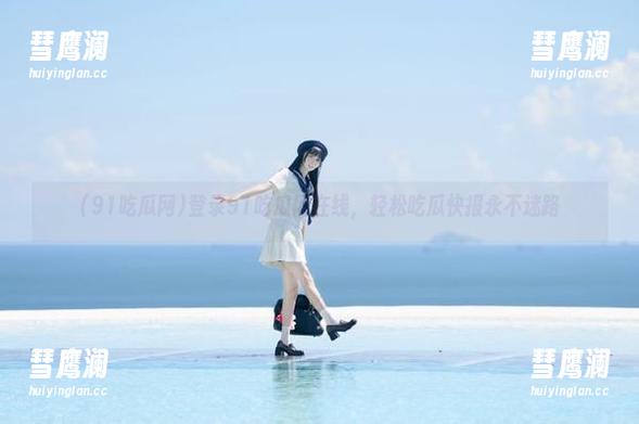 登录91吃瓜网在线，轻松吃瓜快报永不迷路