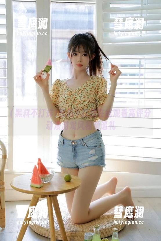 黑料不打烊在线观看高评分动漫游戏风视频巡礼